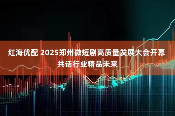 红海优配 2025郑州微短剧高质量发展大会开幕 共话行业精品未来