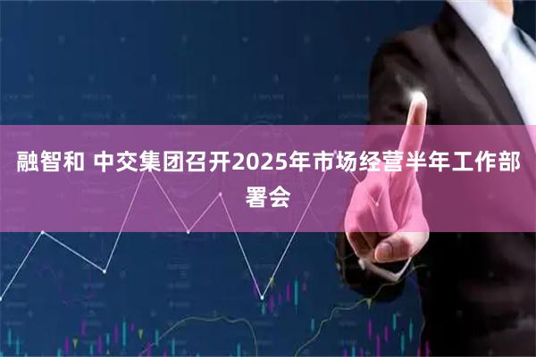 融智和 中交集团召开2025年市场经营半年工作部署会