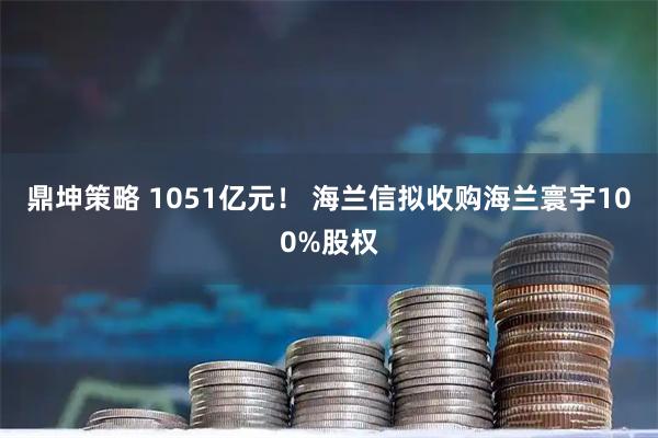 鼎坤策略 1051亿元！ 海兰信拟收购海兰寰宇100%股权