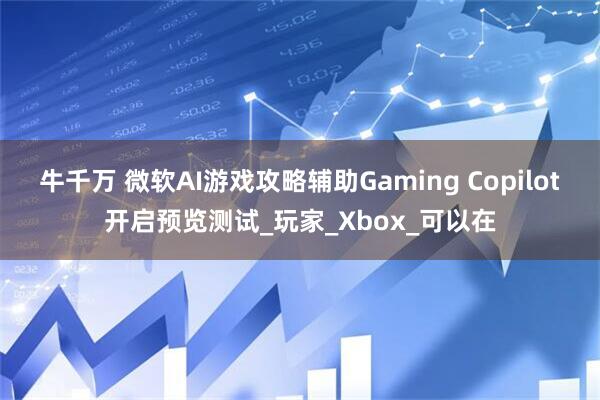 牛千万 微软AI游戏攻略辅助Gaming Copilot开启预览测试_玩家_Xbox_可以在