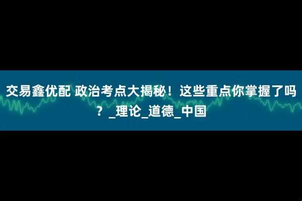 交易鑫优配 政治考点大揭秘！这些重点你掌握了吗？_理论_道德_中国