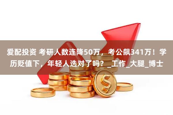 爱配投资 考研人数连降50万，考公飙341万！学历贬值下，年轻人选对了吗？_工作_大腿_博士