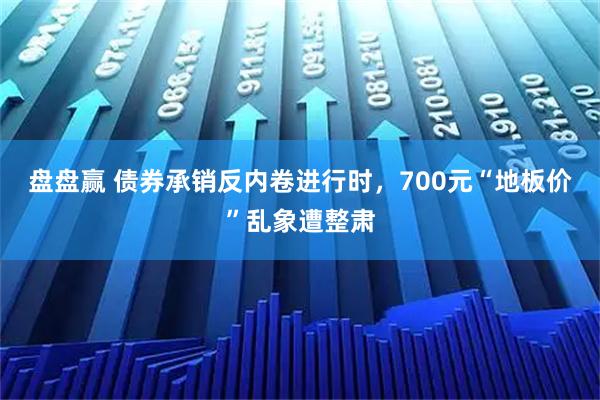 盘盘赢 债券承销反内卷进行时,700元“地板价”乱象遭整肃