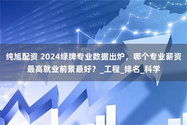 纯旭配资 2024绿牌专业数据出炉，哪个专业薪资最高就业前景最好？_工程_排名_科学
