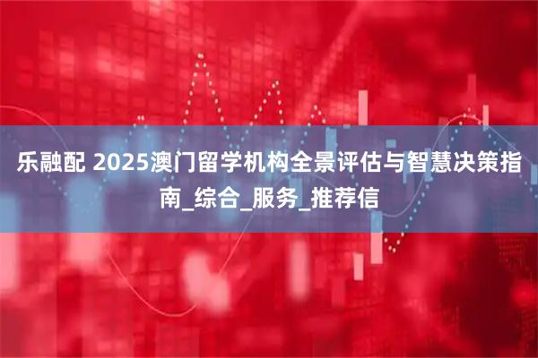 乐融配 2025澳门留学机构全景评估与智慧决策指南_综合_服务_推荐信