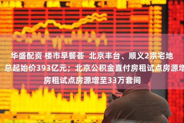 华盛配资 楼市早餐荟 北京丰台、顺义2宗宅地挂牌预申请,总起始价393亿元;北京公积金直付房租试点房源增至33万套间