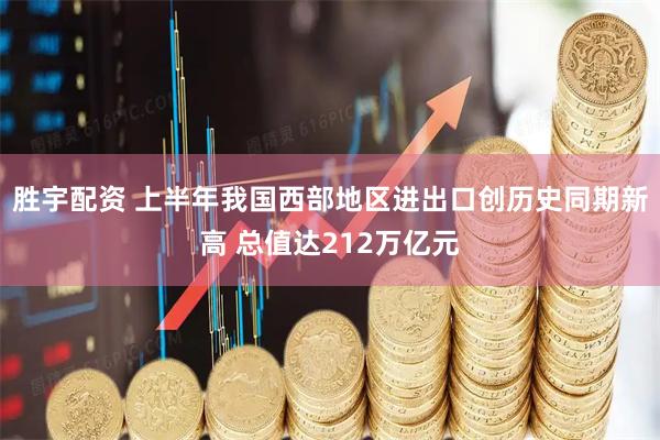 胜宇配资 上半年我国西部地区进出口创历史同期新高 总值达212万亿元