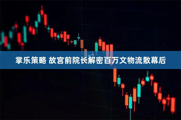 掌乐策略 故宫前院长解密百万文物流散幕后