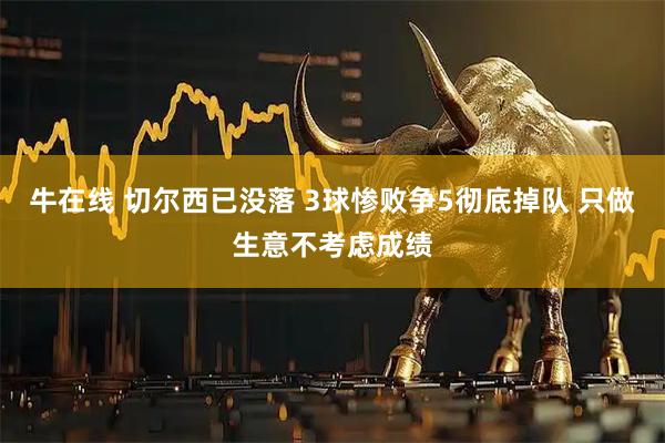 牛在线 切尔西已没落 3球惨败争5彻底掉队 只做生意不考虑成绩