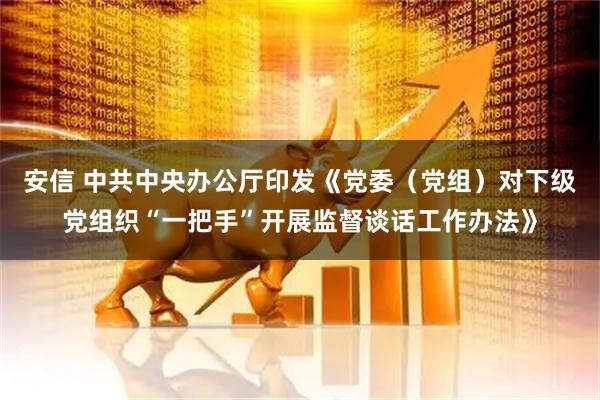 安信 中共中央办公厅印发《党委（党组）对下级党组织“一把手”开展监督谈话工作办法》
