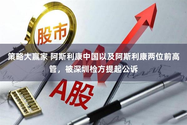 策略大赢家 阿斯利康中国以及阿斯利康两位前高管，被深圳检方提起公诉