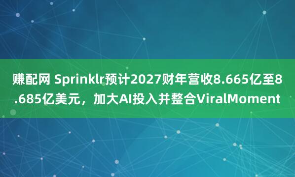 赚配网 Sprinklr预计2027财年营收8.665亿至8.685亿美元，加大AI投入并整合ViralMoment