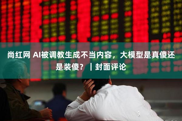 尚红网 AI被调教生成不当内容，大模型是真傻还是装傻？｜封面评论