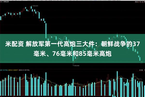 米配资 解放军第一代高炮三大件：朝鲜战争的37毫米、76毫米和85毫米高炮