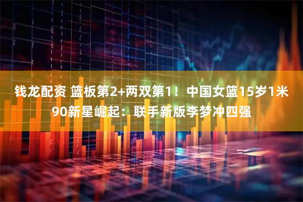 钱龙配资 篮板第2+两双第1！中国女篮15岁1米90新星崛起：联手新版李梦冲四强