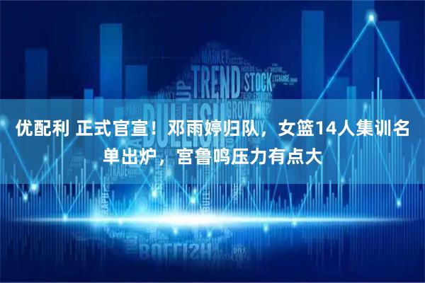 优配利 正式官宣！邓雨婷归队，女篮14人集训名单出炉，宫鲁鸣压力有点大