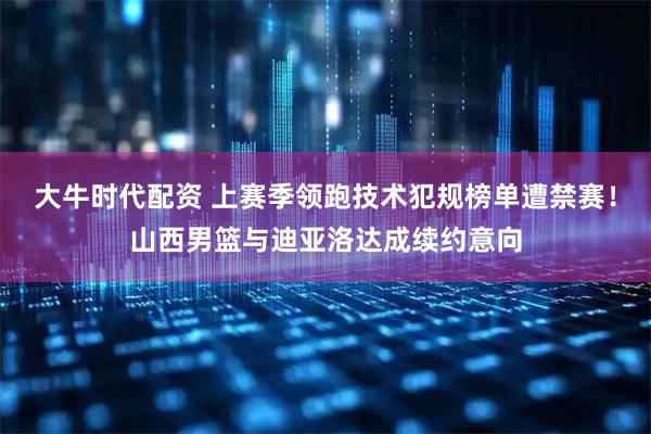 大牛时代配资 上赛季领跑技术犯规榜单遭禁赛!山西男篮与迪亚洛达成续约意向