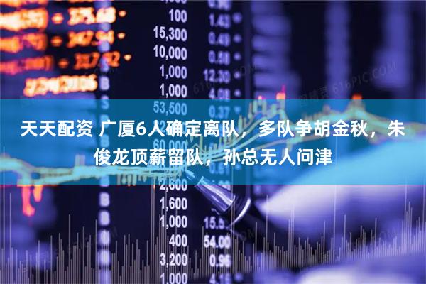 天天配资 广厦6人确定离队，多队争胡金秋，朱俊龙顶薪留队，孙总无人问津