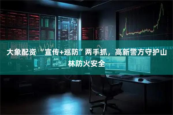 大象配资 “宣传+巡防”两手抓,高新警方守护山林防火安全