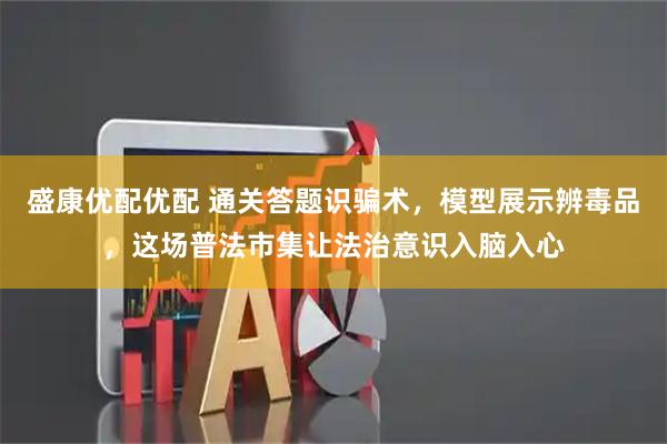 盛康优配优配 通关答题识骗术，模型展示辨毒品，这场普法市集让法治意识入脑入心