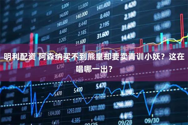 明利配资 阿森纳买不到熊皇却要卖青训小妖？这在唱哪一出？