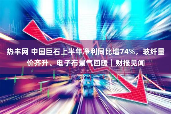 热丰网 中国巨石上半年净利同比增74%，玻纤量价齐升、电子布景气回暖｜财报见闻