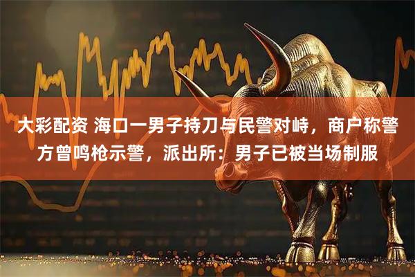 大彩配资 海口一男子持刀与民警对峙，商户称警方曾鸣枪示警，派出所：男子已被当场制服